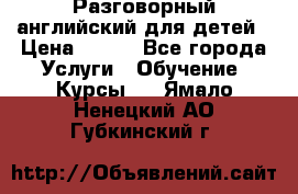 Разговорный английский для детей › Цена ­ 400 - Все города Услуги » Обучение. Курсы   . Ямало-Ненецкий АО,Губкинский г.